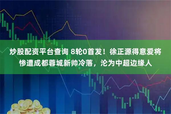 炒股配资平台查询 8轮0首发！徐正源得意爱将惨遭成都蓉城新帅冷落，沦为中超边缘人