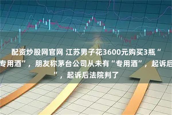配资炒股网官网 江苏男子花3600元购买3瓶“茅台接待专用酒”，朋友称茅台公司从未有“专用酒”，起诉后法院判了