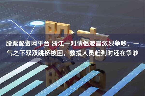 股票配资网平台 浙江一对情侣凌晨激烈争吵，一气之下双双跳桥被困，救援人员赶到时还在争吵